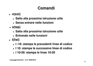 Comandi
T   n(ext)
    T   Salto alla prossima istruzione utile
    T   Senza entrare nelle funzioni
T   s(tep)
    T   Salto alla prossima istruzione utile
    T   Entrando nelle funzioni
T   l(list)
    T   l -10: stampa le precedenti linee di codice
    T   l 10: stampa le successive linee di codice
    T   l 10-20: stampa le linee 10-20

Linguaggi dinamici – A.A. 2009/2010
                                                      38
 