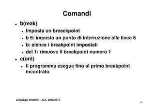 Comandi
T   b(reak)
    T   Imposta un breackpoint
    T   b 6: imposta un punto di interruzione alla linea 6
    T   b: elenca i breakpoint impostati
    T   del 1: rimuove il breakpoint numero 1
T   c(ont)
    T   Il programma esegue fino al primo breakpoint
        incontrato




Linguaggi dinamici – A.A. 2009/2010
                                                             39
 