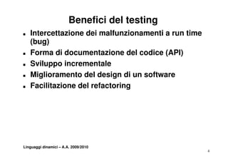 Benefici del testing
T   Intercettazione dei malfunzionamenti a run time
    ( g)
    (bug)
T   Forma di documentazione del codice (API)
T   Sviluppo incrementale
T   Miglioramento del design di un software
T   Facilitazione del refactoring




Linguaggi dinamici – A.A. 2009/2010
                                                      4
 