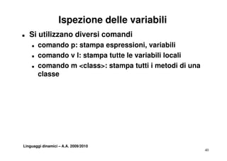 Ispezione delle variabili
T   Si utilizzano diversi comandi
    T   comando p: stampa espressioni, variabili
                           espressioni
    T   comando v l: stampa tutte le variabili locali
    T   comando m <class>: stampa tutti i metodi di una
        classe




Linguaggi dinamici – A.A. 2009/2010
                                                          40
 