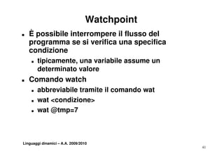 Watchpoint
T   È possibile interrompere il flusso del
    programma se si verifica una specifica
    condizione
    T   tipicamente,
        tipicamente una variabile assume un
        determinato valore
T   Comando watch
    T   abbreviabile tramite il comando wat
    T   wat <condizione>
    T   wat @tmp=7



Linguaggi dinamici – A.A. 2009/2010
                                               41
 