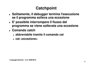Catchpoint
T   Solitamente, il debugger termina l'esecuzione
    se il programma solleva una eccezione
T   E' possibile interrompere il flusso del
    programma se viene sollevata una eccezione
T   Comando catch
    T   abbreviabile tramite il comando cat
    T   cat <eccezione>




Linguaggi dinamici – A.A. 2009/2010
                                                    42
 