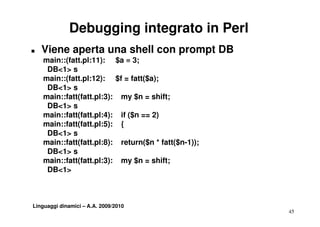 Debugging integrato in Perl
T   Viene aperta una shell con prompt DB
    main::(fatt.pl:11): $a = 3;
     DB<1> s
    main::(fatt.pl:12): $f = fatt($a);
     DB<1> s
    main::fatt(fatt.pl:3): my $n = shift;
     DB<1> s
    main::fatt(fatt.pl:4): if ($ == 2)
      i f tt(f tt l 4)        ($n
    main::fatt(fatt.pl:5): {
     DB<1> s
    main::fatt(fatt.pl:8): return($n * fatt($n-1));
                                  $         $
     DB<1> s
    main::fatt(fatt.pl:3): my $n = shift;
              (         )     y
     DB<1>



Linguaggi dinamici – A.A. 2009/2010
                                                      45
 