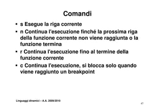 Comandi
S s Esegue la riga corrente
S n C ti
    Continua l'esecuzione finché la prossima riga
              l'      i     fi hé l       i     i
  della funzione corrente non viene raggiunta o la
  funzione termina
  f    i    t    i
S r Continua l'esecuzione fino al termine della
  funzione corrente
S c Continua l'esecuzione, si blocca solo quando
                          ,               q
  viene raggiunto un breakpoint




Linguaggi dinamici – A.A. 2009/2010
                                                     47
 