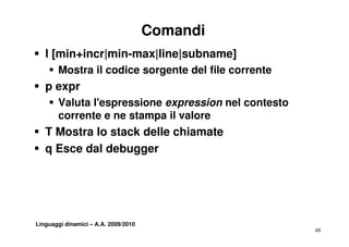 Comandi
S l [min+incr|min-max|line|subname]
    S M t il codice sorgente del file corrente
      Mostra   di         t d l fil         t
S p expr
    S Valuta l'espressione expression nel contesto
      corrente e ne stampa il valore
S T Mostra lo stack delle chiamate
S q Esce dal debugger




Linguaggi dinamici – A.A. 2009/2010
                                                     48
 