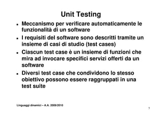 Unit Testing
T   Meccanismo per verificare automaticamente le
    funzionalità di un software
T   I requisiti del software sono descritti tramite un
    insieme di casi di studio (test cases)
T   Ciascun test case è un insieme di funzioni che
    mira ad invocare specifici servizi offerti da un
    software
T   Diversi test case che condividono lo stesso
    Di     it t          h     di id    l t
    obiettivo possono essere raggruppati in una
    test it
    t t suite


Linguaggi dinamici – A.A. 2009/2010
                                                         5
 