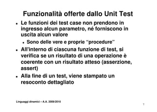 Funzionalità offerte dallo Unit Test
T   Le funzioni dei test case non prendono in
    ingresso alcun parametro, né forniscono in
      g             p          ,
    uscita alcun valore
     T   Sono delle vere e proprie “procedure”
                                    procedure
T   All'interno di ciascuna funzione di test, si
    verifica se un risultato di una operazione è
    coerente con un risultato atteso (asserzione,
    assert)
T   Alla fine di un test, viene stampato un
    resoconto dettagliato


Linguaggi dinamici – A.A. 2009/2010
                                                    7
 