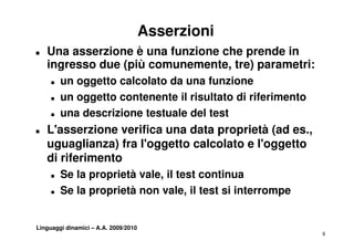 Asserzioni
T   Una asserzione è una funzione che prende in
    ingresso due (più comunemente, tre) parametri:
      g          (p                ,   )p
     T   un oggetto calcolato da una funzione
     T   un oggetto contenente il risultato di riferimento
     T   una descrizione testuale del test
T   L'asserzione verifica una data proprietà (ad es.,
    L'        i     ifi       d t        i tà ( d
    uguaglianza) fra l'oggetto calcolato e l'oggetto
    di riferimento
        if i    t
     T   Se la proprietà vale, il test continua
     T   Se la proprietà non vale, il test si interrompe


Linguaggi dinamici – A.A. 2009/2010
                                                             8
 