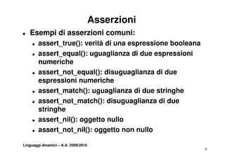 Asserzioni
T   Esempi di asserzioni comuni:
     T   assert_true():
         assert true(): verità di una espressione booleana
     T   assert_equal(): uguaglianza di due espressioni
         numeriche
     T   assert_not_equal(): disuguaglianza di due
         espressioni numeriche
     T   assert_match(): uguaglianza di due stringhe
     T   assert_not_match(): disuguaglianza di due
         stringhe
     T   assert_nil(): oggetto nullo
     T   assert_not_nil(): oggetto non nullo

Linguaggi dinamici – A.A. 2009/2010
                                                             9
 
