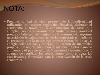 NOTA:
 Procurar calidad de vida, preservando la biodiversidad
utilizando los recursos regionales (locales), defender el
ecosistema a través de la construcción de casas que
cumplan con los requerimientos familiares garantizando el
progreso “alternativo” dentro de la comunidad; suprimir
necesidades irreales y cubriendo las expectativas mediante
el préstamo que la naturaleza provee: captación de agua,
energía solar (celdas y espejos), utilización de materiales
propios de la región, sin alterar de manera drástica el medio
ambiente y el paisaje natural, “reacomodo arquitectónico”,
además de reutilizar los componentes como el agua, las
eses fecales y el reciclaje para la desactivación de la crisis
económica.
 