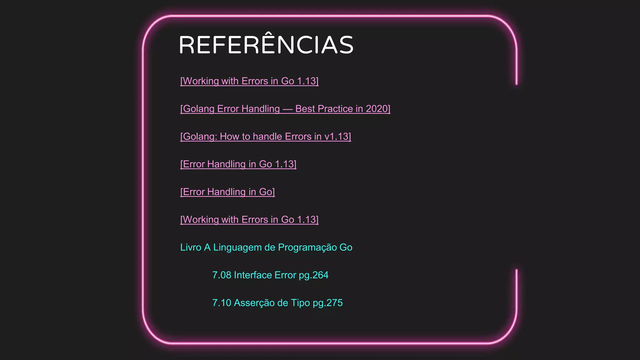 REFERÊNCIAS
[Working with Errors in Go 1.13]
[Golang Error Handling — Best Practice in 2020]
[Golang: How to handle Errors in v1.13]
[Error Handling in Go 1.13]
[Error Handling in Go]
[Working with Errors in Go 1.13]
Livro A Linguagem de Programação Go
7.08 Interface Error pg.264
7.10 Asserção de Tipo pg.275
 