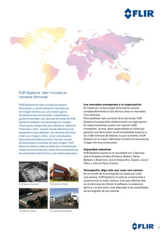 3
FLIR Systems: líder mundial en
cámaras térmicas
FLIR Systems es líder mundial en diseño,
fabricación y comercialización de sistemas
de imagen térmica con una amplia gama
de aplicaciones comerciales, industriales y
gubernamentales. Las cámaras térmicas de FLIR
Systems emplean una tecnología de imagen
infrarroja de vanguardia que detecta la radiación
infrarroja o calor. A partir de las diferencias de
temperatura que detectan, las cámaras térmicas
crean una imagen nítida. Unos complicados
algoritmos también permiten leer los valores
de temperatura correctos de esta imagen. FLIR
Systems diseña y fabrica todos los componentes
vitales de sus productos, entre ellos los detectores,
los elementos electrónicos y las lentes especiales.
Los mercados emergentes y la organización
El interés por la tecnología infrarroja ha crecido
considerablemente en los últimos años en mercados
muy diversos.
Para satisfacer este aumento de la demanda, FLIR
Systems ha expandido drásticamente su organización.
En estos momentos cuenta con más de 3.200
empleados. Juntos, estos especialistas en infrarrojo
generan una facturación anual consolidada superior a
los 1.000 millones de dólares, lo que convierte a FLIR
Systems en el mayor fabricante mundial de cámaras de
imagen térmica comerciales.
Capacidad industrial
FLIR Systems cuenta en la actualidad con 7 fábricas:
tres en Estados Unidos (Portland, Boston, Santa
Bárbara y Bozeman), una en Estocolmo, Suecia, una en
Tallin, y otra en París, Francia.
Termografía: Algo más que crear una cámara
En el mundo de la termografía no basta con crear
una cámara. FLIR Systems no solo se compromete a
proporcionar la mejor cámara, sino que además está
en condiciones de ofrecer el software, la asistencia
técnica y la formación más adecuada a las necesidades
de termografía de sus clientes.
FLIR Systems, Stockholm FLIR Systems, Portland
FLIR Systems, Boston FLIR Systems Santa Barbara
 