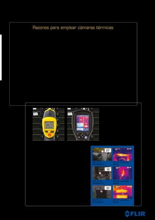 5
Razones para elegir una cámara térmica FLIR. Existen otras tecnologías disponibles
para ayudar a medir las temperaturas sin contacto, como por ejemplo los termómetros
infrarrojos.
Comparación entre los termómetros infrarrojos y las cámaras térmicas
Los termómetros infrarrojos (IR) son fiables y muy útiles para efectuar lecturas de
temperatura en un solo punto, pero para explorar grandes áreas o componentes, es fácil
que no detecten componentes críticos que pueden estar a punto de fallar o que deben
ser reparados. Un cámara térmica FLIR puede explorar motores, componentes o paneles
enteros al instante y nunca pasa por alto un peligro de recalentamiento, por pequeño que
este sea.
Emplee miles de termómetros infrarrojos al mismo tiempo
Con un termómetro infrarrojo puede medir la temperatura en un solo punto. Las cámaras
térmicas de FLIR permiten medir las temperaturas de toda la imagen. La FLIR i3 tiene una
resolución de la imagen de 60 x 60 píxeles, lo que equivale a emplear 3.600 termómetros
IR al mismo tiempo. Si examinamos la FLIRT640, nuestra cámara estrella, veremos que
tiene una resolución de la imagen de 640 x 480 píxeles, es decir de 307.200 píxeles; esta
resolución solo se lograría empleando 307.200 termómetros infrarrojos al mismo tiempo.
Encuentre los problemas con mayor
rapidez y facilidad y una enorme
precisión.
Con un termómetro IR que mide la
temperatura en un solo punto, es fácil fallar
en la detección de problemas cruciales.
Una cámara térmica de FLIR explora
componentes enteros y proporciona una
percepción diagnóstica instantánea de los
problemas en toda su magnitud.
Qué “ve” un
termómetro IR.
Termómetro infrarrojo, la temperatura en un
solo punto
FLIR i3, la temperatura en 3.600 puntos
Qué “ve” un
termómetro IR.
Qué “ve” un
termómetro IR.
Qué “ve” una cámara
térmica.
Qué “ve” una cámara
térmica.
Qué “ve” una cámara
térmica.
Razones para emplear cámaras térmicas
 