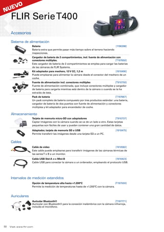 Visit www.flir.com
FLIR SerieT400
Accesorios
Sistema de alimentación
Batería	[1196398]
Batería extra que permite pasar más tiempo sobre el terreno haciendo
inspecciones.
Cargador de batería de 2 compartimientos, incl. fuente de alimentación con
conectores múltiples.	[T197650]
Este cargador de batería de 2 compartimientos se emplea para cargar las baterías
de las cámaras de FLIR Systems.
Kit adaptador para mechero, 12 V CC, 1,2 m	[1910490]
Puede emplearse para alimentar la cámara desde el conector del mechero de un
coche.
Fuente de alimentación incl. conectores múltiples	[T910750]
Fuente de alimentación combinada, que incluye conectores múltiples y cargador
de batería para cargarla mientras está dentro de la cámara o cuando se la ha
extraído de ésta.
Pack de batería	[T197667]
Un pack completo de batería compuesto por tres productos estándar: una batería,
cargador de batería de dos puertos con fuente de alimentación y conectores
múltiples y kit adaptador para encendedor de coche.
Almacenamiento
Tarjeta de memoria micro-SD con adaptadores	[T910737]
Captar imágenes con la cámara cuando se va de un lado a otro. Estas tarjetas
pequeñas son fáciles de usar y pueden contener una gran cantidad de datos.
Adaptador, tarjeta de memoria SD a USB	[1910475]
Permite transferir las imágenes desde una tarjeta SD a un PC.
Cables
Cable de vídeo	[1910582]
Este cable puede emplearse para transferir imágenes de las cámaras térmicas de
las seriesT o B a un monitor.
Cable USB Std-A - Mini-B	[1910423]
Cable USB para conectar la cámara a un ordenador, empleando el protocolo USB.
Intervalos de medición extendidos
Opción de temperatura alta hasta +1.200°C	[T197000]
Permite la medición de temperaturas hasta de +1.200ºC con la cámara.
Auriculares
Auricular Bluetooth®	[T197771]
Auricular con Bluetooth® para la conexión inalámbrica con la cámara infrarroja,
incluido el micrófono.
50
nuevo
 