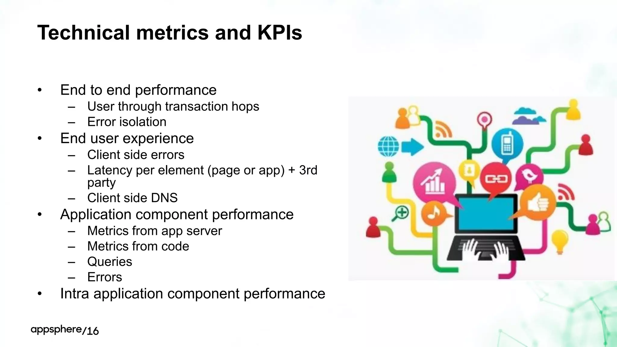 Technical metrics and KPIs
• End to end performance
– User through transaction hops
– Error isolation
• End user experience
– Client side errors
– Latency per element (page or app) + 3rd
party
– Client side DNS
• Application component performance
– Metrics from app server
– Metrics from code
– Queries
– Errors
• Intra application component performance
 