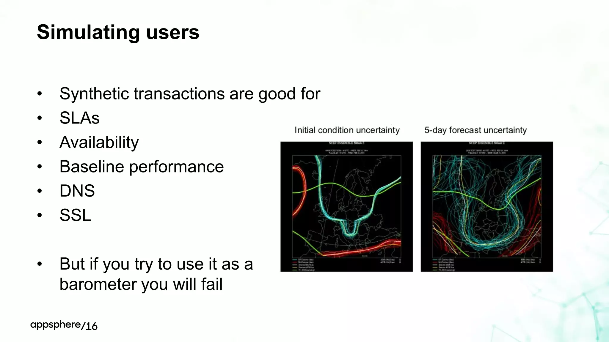 Simulating users
• Synthetic transactions are good for
• SLAs
• Availability
• Baseline performance
• DNS
• SSL
• But if you try to use it as a
barometer you will fail
 
