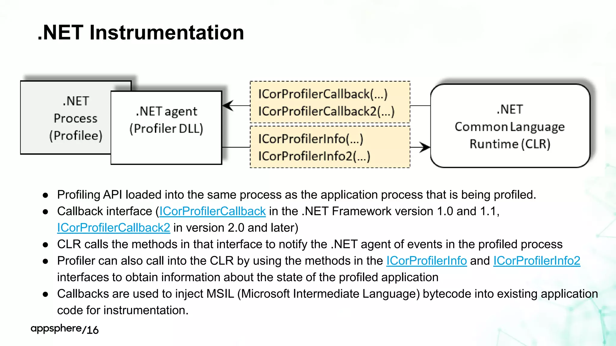 .NET Instrumentation
● Profiling API loaded into the same process as the application process that is being profiled.
● Callback interface (ICorProfilerCallback in the .NET Framework version 1.0 and 1.1,
ICorProfilerCallback2 in version 2.0 and later)
● CLR calls the methods in that interface to notify the .NET agent of events in the profiled process
● Profiler can also call into the CLR by using the methods in the ICorProfilerInfo and ICorProfilerInfo2
interfaces to obtain information about the state of the profiled application
● Callbacks are used to inject MSIL (Microsoft Intermediate Language) bytecode into existing application
code for instrumentation.
 