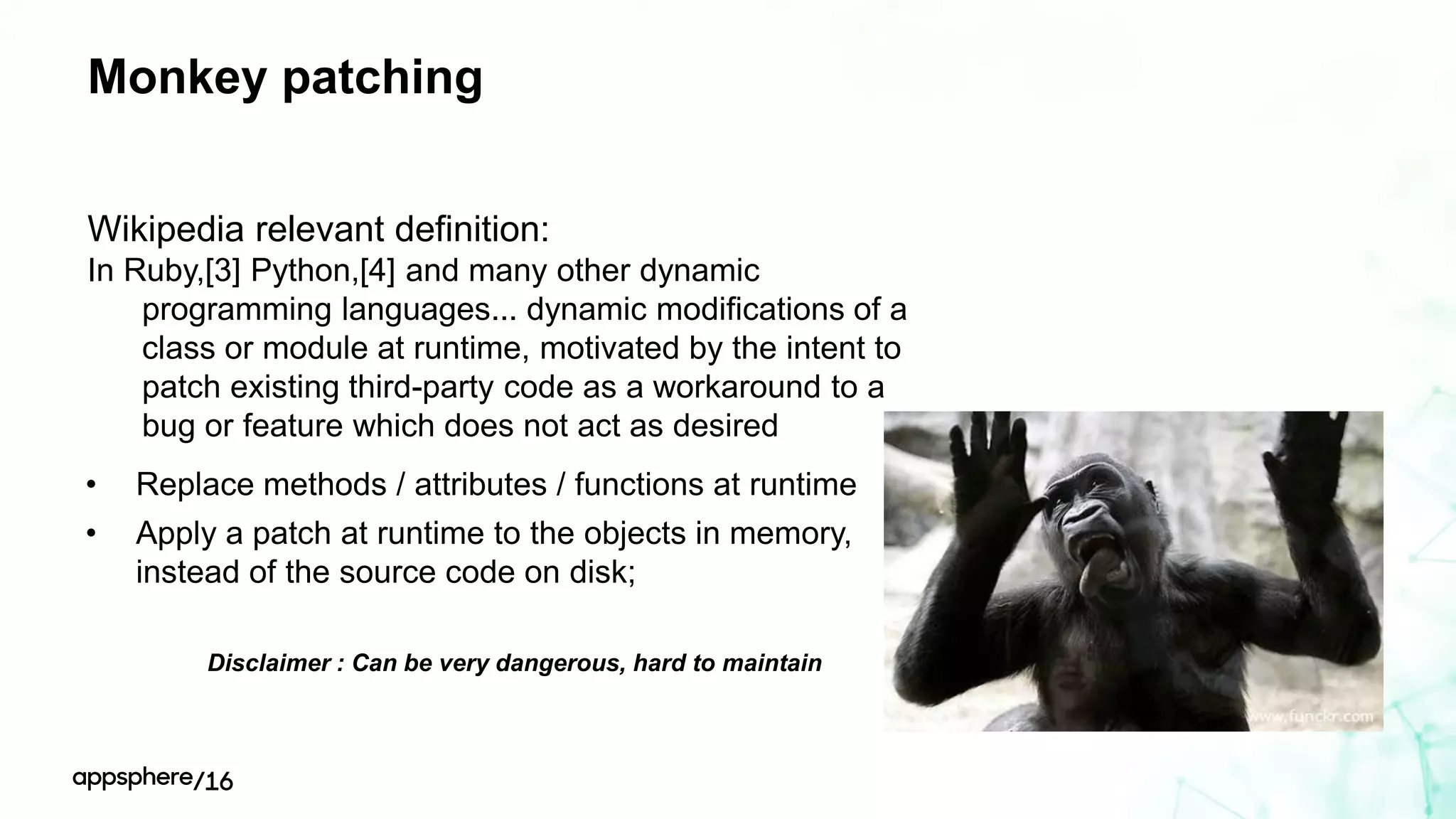 Monkey patching
Wikipedia relevant definition:
In Ruby,[3] Python,[4] and many other dynamic
programming languages... dynamic modifications of a
class or module at runtime, motivated by the intent to
patch existing third-party code as a workaround to a
bug or feature which does not act as desired
Disclaimer : Can be very dangerous, hard to maintain
• Replace methods / attributes / functions at runtime
• Apply a patch at runtime to the objects in memory,
instead of the source code on disk;
 