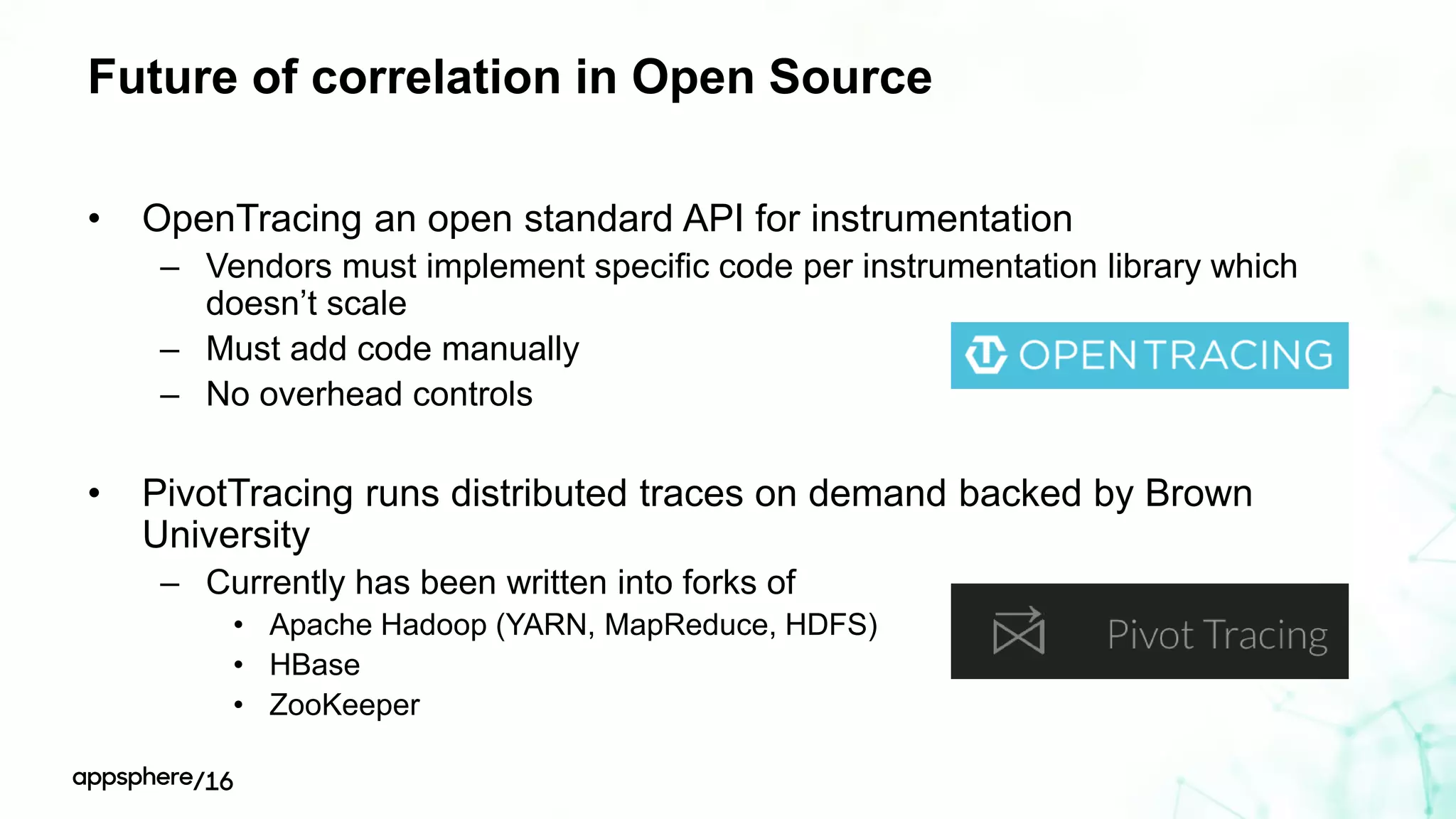 Future of correlation in Open Source
• OpenTracing an open standard API for instrumentation
– Vendors must implement specific code per instrumentation library which
doesn’t scale
– Must add code manually
– No overhead controls
• PivotTracing runs distributed traces on demand backed by Brown
University
– Currently has been written into forks of
• Apache Hadoop (YARN, MapReduce, HDFS)
• HBase
• ZooKeeper
 