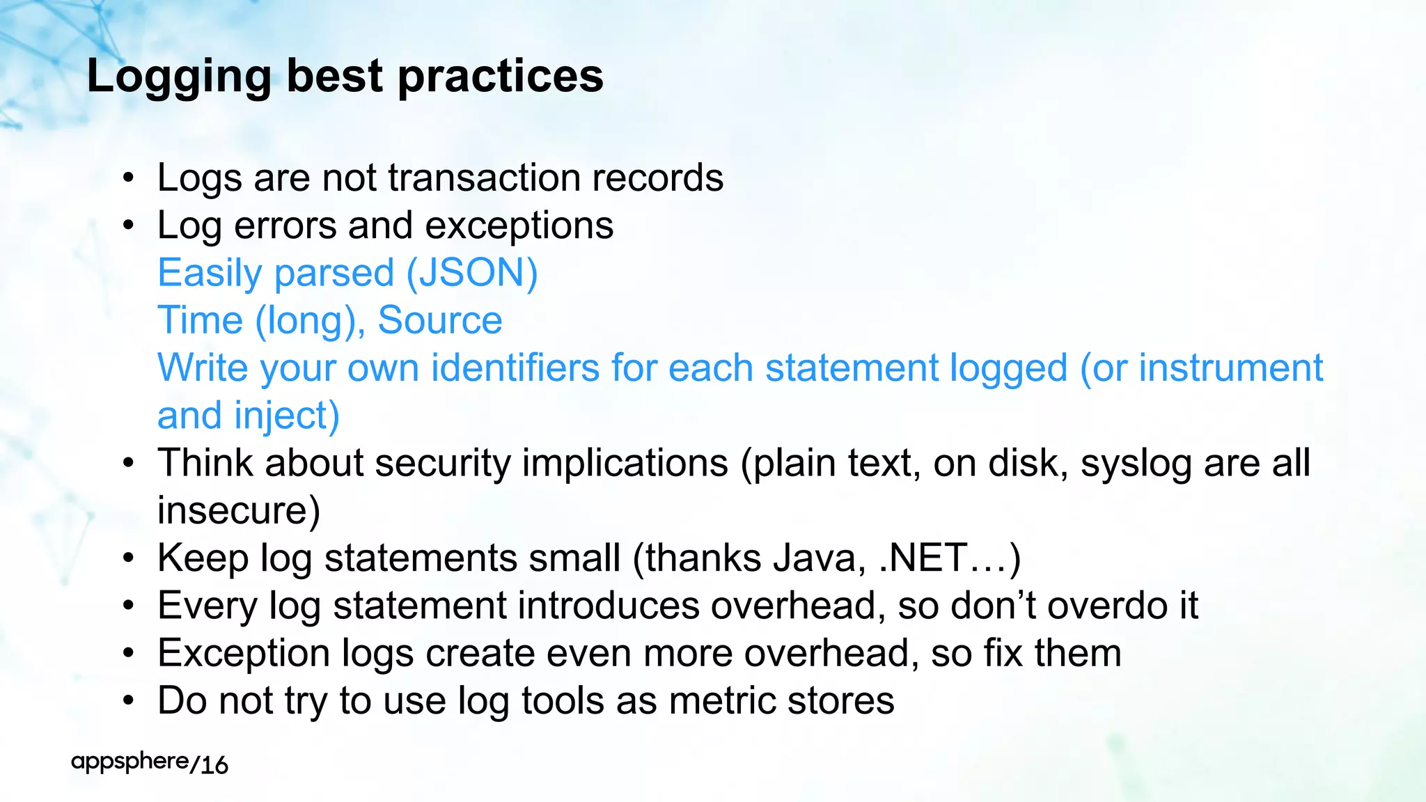 Logging best practices
• Logs are not transaction records
• Log errors and exceptions
• Easily parsed (JSON)
• Time (long), Source
• Write your own identifiers for each statement logged (or instrument
and inject)
• Think about security implications (plain text, on disk, syslog are all
insecure)
• Keep log statements small (thanks Java, .NET…)
• Every log statement introduces overhead, so don’t overdo it
• Exception logs create even more overhead, so fix them
• Do not try to use log tools as metric stores
 