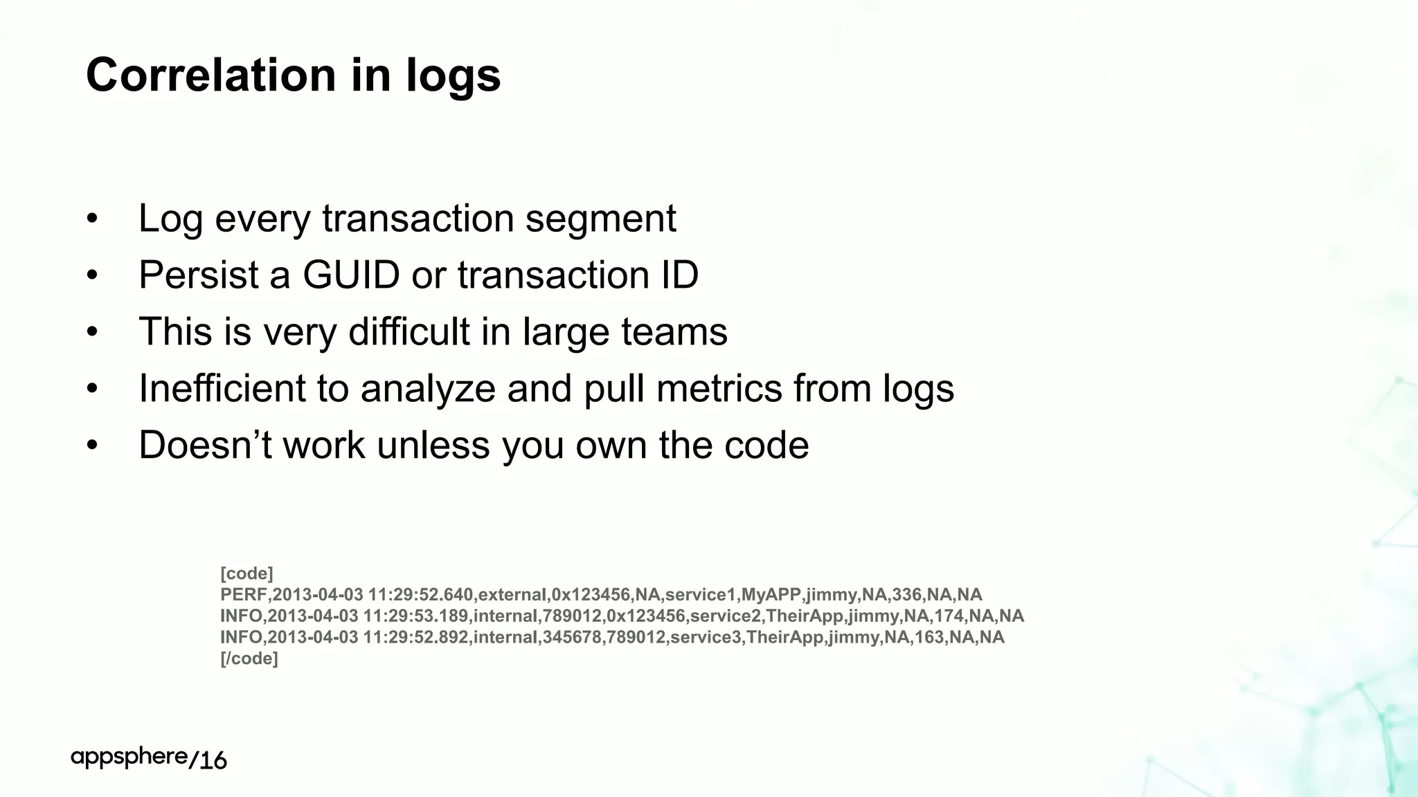 Correlation in logs
• Log every transaction segment
• Persist a GUID or transaction ID
• This is very difficult in large teams
• Inefficient to analyze and pull metrics from logs
• Doesn’t work unless you own the code
[code]
PERF,2013-04-03 11:29:52.640,external,0x123456,NA,service1,MyAPP,jimmy,NA,336,NA,NA
INFO,2013-04-03 11:29:53.189,internal,789012,0x123456,service2,TheirApp,jimmy,NA,174,NA,NA
INFO,2013-04-03 11:29:52.892,internal,345678,789012,service3,TheirApp,jimmy,NA,163,NA,NA
[/code]
 