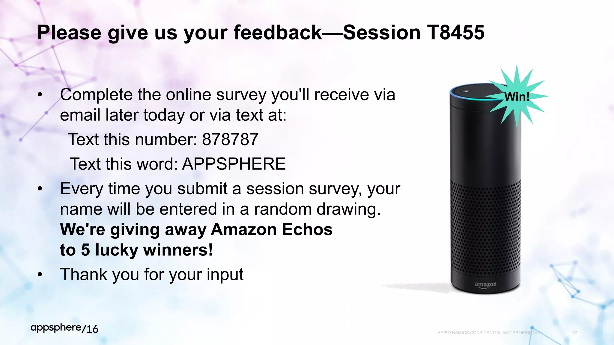 Please give us your feedback—Session T8455
• Complete the online survey you'll receive via
email later today or via text at:
Text this number: 878787
Text this word: APPSPHERE
• Every time you submit a session survey, your
name will be entered in a random drawing.
We're giving away Amazon Echos
to 5 lucky winners!
• Thank you for your input
APPDYNAMICS CONFIDENTIAL AND PROPRIETARY 37
Win!
 