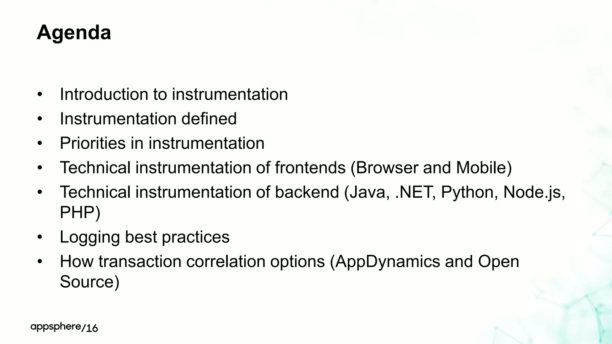 Agenda
• Introduction to instrumentation
• Instrumentation defined
• Priorities in instrumentation
• Technical instrumentation of frontends (Browser and Mobile)
• Technical instrumentation of backend (Java, .NET, Python, Node.js,
PHP)
• Logging best practices
• How transaction correlation options (AppDynamics and Open
Source)
 