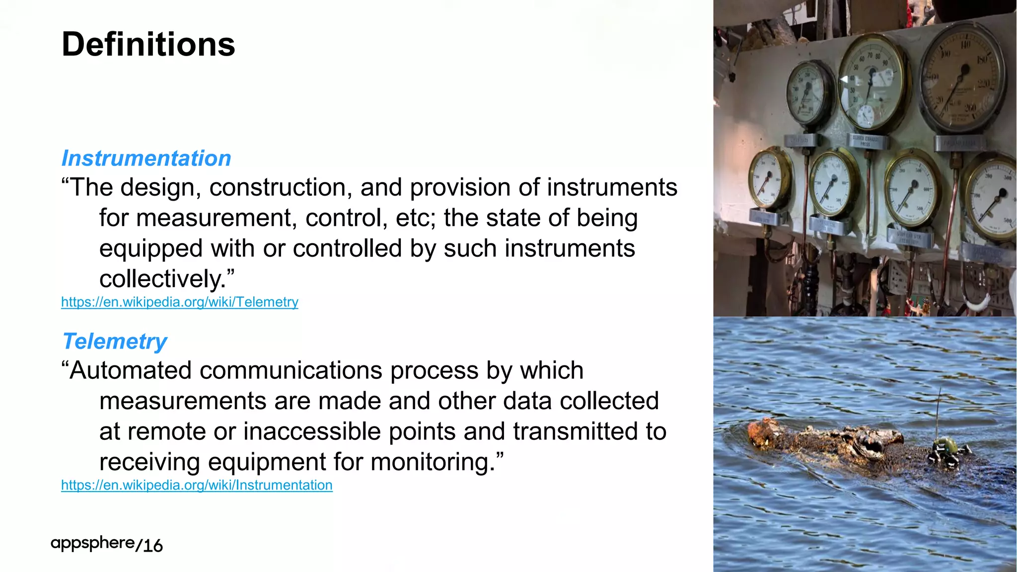 Definitions
Instrumentation
“The design, construction, and provision of instruments
for measurement, control, etc; the state of being
equipped with or controlled by such instruments
collectively.”
https://en.wikipedia.org/wiki/Telemetry
Telemetry
“Automated communications process by which
measurements are made and other data collected
at remote or inaccessible points and transmitted to
receiving equipment for monitoring.”
https://en.wikipedia.org/wiki/Instrumentation
 