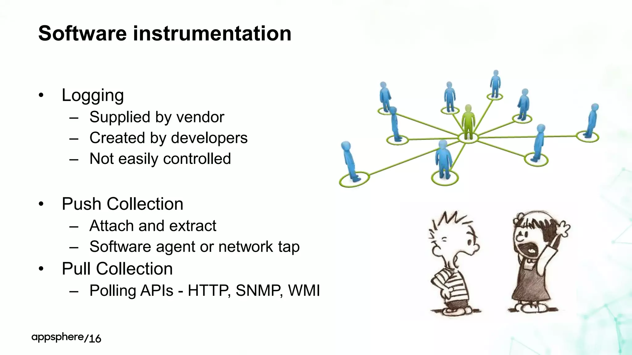 Software instrumentation
• Logging
– Supplied by vendor
– Created by developers
– Not easily controlled
• Push Collection
– Attach and extract
– Software agent or network tap
• Pull Collection
– Polling APIs - HTTP, SNMP, WMI
 
