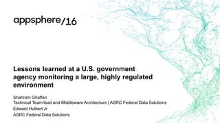 Lessons learned at a U.S. government
agency monitoring a large, highly regulated
environment
Shahram Ghaffari
Technical Team lead and Middleware Architecture | ASRC Federal Data Solutions
Edward Hulbert Jr
ASRC Federal Data Solutions
 
