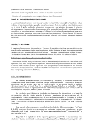 • La domesticación de la naturaleza. El ambiente como “recurso”.
• El ambiente desde la perspectiva de ciencias naturales sin vinculación con lo cultural.
• Confusión en la conceptualización entre ecología, ecologismo, desarrollo sustentable.
Unidad 3 : RECURSOS NATURALES Y AMBIENTE
La identificación de alteraciones ambientales producidas por la actividad humana (desertización del país, el
problema de la contaminación del agua y los suelos, lluvia ácida o efecto invernadero, extinción de especies)
con el objeto de poder analizarlas críticamente, construyendo y apropiándose de pautas de actuación
individuales y colectivas, que tiendan al mejoramiento de las problemáticas ambientales detectadas. Recursos
renovables y no renovables. Acciones antrópicas y Problemas Sociocientíficos. Contaminación del agua, suelo,
aire. Contaminación bacteriana. Insecticidas. Herbicidas. Envenenamientos crónicos. Estudio del contexto
particular: agua potable, inundaciones, basura, viviendas, etc. Diferencia entre Ecología, ecologismo, desarrollo
sustentable.
Unidad 4: EL ORGANISMO
El organismo humano como sistema abierto. Funciones de nutrición, relación y reproducción. Aspectos
generales de las funciones en relación con el metabolismo celular. Concepto de salud. Concepciones históricas
y actuales. Acciones sanitarias de Promoción, Protección y Prevención. Hábitos alimentarios. Esterilización y
Pasteurización. Cocción (Relación con algunas zoonosis). Enfoque descriptivo, mecanicista y evolutivo.
Obstáculos para la enseñanza de los contenidos de este núcleo:
La enseñanza de los seres vivos y sus funciones desde un enfoque descriptivo, mecanicista. • Descripción de los
organismos vivos como analogías sencillas y simples similares a una máquina. • Los límites de estos modelos
en relación con la complejidad de los organismos vivos (se reproducen, crecen, se regeneran, dan diferentes
respuestas a situaciones similares y evolucionan). • Modelos explicativos actuales en ciencia que superan la
mera descripción y sus abordajes didácticos.
ENCUADRE METODOLÓGICO
En contextos ASPO (Aislamiento Social Preventivo y Obligatorio) se realizarán intervenciones
virtuales asincrónicas en el proceso de lectura, revisión, diseño de material y resolución de actividades
autoasistidas –en una primer etapa- que se complementarán con encuentros sincrónicos mediante
videoconferencias (Meet o Zoom). Para ello se utilizará el Campus Virtual de la Institución. De tales
videoconferencias se llevará un registro en documento colaborativo de Google Drive y una edición en video de
la misma para ser compartida por enlace con los estudiantes.
En vinculación con Didáctica se abordarán específicamente: las interacciones en el aula; las
representaciones sobre las ciencias naturales de docentes y estudiantes; las representaciones sobre la
enseñanza de las ciencias naturales de docentes; la negociación de significados en el contexto de la clase;
modelos de intervención didáctica; las formas de evaluación en las clases de ciencias naturales. Con relación a
Teoría y Desarrollo del Curriculum se analizarán propuestas curriculares vigentes (EPB, NAP, Propuestas
Editoriales).
Se procurará realizar orientaciones para solucionar los obstáculos del conocimiento para 1° y 2° ciclo
de la EPB, como por ejemplo los relacionados con problemas, controversias, contradicciones y mitos
relacionados con la ciencia y sus estereotipos (Ej. “la ciencia es muy difícil y aburrida”, “el genio distraído”, “el
mago maravilla”, otros).
Se partirá de la explicitación de los supuestos personales, construidos en su experiencia como
estudiantes y alumnas en ámbitos de enseñanza y aprendizaje específicos, y del trabajo reflexivo y crítico sobre
 