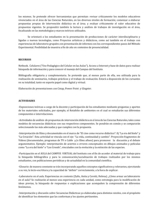 los mismos. Se pretende ofrecer herramientas que permitan: revisar críticamente los modelos educativos
vivenciados en el área de las Ciencias Naturales, en los diversos niveles de formación; comenzar a elaborar
propuestas propias de intervención didáctica en el área; y evaluar críticamente el valor educativo de
propuestas vigentes. Se propondrá también la lectura y análisis de trabajos de investigación en el área,
focalizando en las metodologías y marcos teóricos utilizados.
Se orientará a los estudiantes en la presentación de producciones de carácter interdisciplinario y
ligadas a nuevas tecnologías, como Proyectos artísticos y didácticos, como así también en el trabajo con
experiencias de laboratorio grupales con presentación de informes con los correspondientes pasos del Método
Experimental. Posibilidad de muestra a fin de año en contextos de presencialidad.
RECURSOS
Netbook. Celulares (“Uso Pedagógico del Celular en las Aulas”). Acceso a Internet y base de datos para realizar
búsqueda de información y para conocer el manejo del Campus del Instituto.
Bibliografía obligatoria y complementaria. Se pretende que, al menos parte de ella, sea utilizada para la
realización de seminarios, trabajos prácticos y el trabajo de evaluación. Estará a disposición de los cursantes
en su totalidad, tanto en soporte papel como digital y virtual.
Elaboración de presentaciones con Cmap, Power Point y Glogster.
ACTIVIDADES
-Exposiciones teóricas a cargo de la docente y participación de los estudiantes mediante preguntas y aportes
de los materiales solicitados, por ejemplo, el Rotafolio de ambientes en el cual se estudiarán sus diferentes
componentes e interrelaciones.
-Actividades de análisis de propuestas de intervención didáctica en el área de las Ciencias Naturales, tales como
modelos de secuencias didácticas con sus respectivos componentes. Se pondrán en común y se compararán
seleccionando las más adecuadas y que cumplen con la propuesta.
-Interpretación de films y documentales en el marco de “El cine como recurso didáctico”: Ej “La era del hielo” y
“La Creación”. Esta actividad se vincula con el eje: “La vida, continuidad y cambio”. Proyección fragmentos de
Videos (documentales, programas de TV o Cable y/o films afines) para promover la discusión y el debate
argumentativo. Ejemplo: interpretación de aciertos o errores conceptuales en dibujos animados y películas
como “La era del hielo” o “Los Croods”, vinculados con la evolución y la extinción de las especies.
-Participación en el AULA del CAMPUS VIRTUAL del Instituto con el fin de acceder al material de trabajo para
la búsqueda bibliográfica y para la comunicación/socialización de trabajos realizados por los mismos
estudiantes, con publicaciones periódicas y de actualidad en la comunidad científica.
-Glosario: de manera constante se irán incorporando aquellos conceptos significativos y relevantes, ejercitando
a su vez, la lecto-escrtitura y la capacidad de “definir” correctamente, a la hora de explicar.
-Laboratorio en el aula. Experiencias en contexto (Zalts, Anita y Ceretti, Helena). ¿Cómo armar un laboratorio
en el aula? Se realizarán al menos una experiencia en cada unidad, como estrategia para la modificación de
ideas previas, la búsqueda de respuestas o explicaciones que acompañen la comprensión de diferentes
fenómenos.
-Interpretación y discusión sobre Secuencias Didácticas ya elaboradas para distintos niveles, con el propósito
de identificar los elementos que las conforman y los ajustes pertinentes.
 