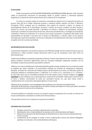 EVALUACIÓN
Desde la perspectiva de EVALUACIÓN FORMADORA (AUTORREGULACIÓN) (Bonniol, 1981; Nunziati,
1990), se promoverán situaciones de aprendizaje donde se puedan verificar y reformular hipótesis
diagnósticas, en función de nuevas observaciones de la conducta de los estudiantes.
Se asume un concepto amplio de evaluación, retomando los objetivos de la evaluación formativa, de
proceso (más allá de la simple calificación puntual y sumativa) (Alonso Sánchez, Gil Pérez Y Martinez-
Torregrosa, 1991): conseguir que los estudiantes sean capaces de construir y aplicar un sistema de
autorregulación efectivo de su aprendizaje; reconocer y valorar sus avances, rectificar sus ideas iniciales y
aceptar sus errores; que pueda aprender a identificar los motivos y objetivos del aprendizaje, anticipar,
representar y planificar las operaciones del proceso, seleccionar procedimientos y estrategias de aprendizaje;
e identificar criterios de evaluación. En su proceso hacia mayor autonomía, el estudiante debe poder tener
oportunidades de aprender a reconocer por sí mismo sus dificultades y a decidir cuáles son las mejores
estrategias para superarlas (medidas correctoras), realizando la retroalimentación adecuada y convirtiéndose
en agente activo de su propio aprendizaje.
INSTRUMENTOS DE EVALUACIÓN
-Instrumentos empleados como pretest y postest son los KPSI (knowledge and Prior Study Inventory), que son
cuestionarios o tablas permiten recoger información sobre lo que los estudiantes creen saber sobre un
determinado tema.
-Elaboración de Mapas Conceptuales integradores (Novak y Gowin): especialmente al cierre de cada unidad, se
podrán establecer relaciones significativas entre los conceptos trabajados, integrando asimismo, con las
actividades o experiencias prácticas que podrían realizarse.
-Rúbricas con criterios debidamente explicitados (planillas gráficas donde mediante una cruz el docente señala
la categoría que mejor responda a la característica evaluada (en términos de competencias integrales).
Ejemplos: de Pautas de evaluación del Trabajo Grupal y del Desempeño en la clase, con diferentes grados de
valoración cualitativa o cuantitativa (malo -1-, deficiente -2 o 3-, bueno -4 o 5 -, muy bueno -6 o 7 -, excelente -
8 a 10). Cabe aclarar que en virtualidad y mediante el uso del campus virtual, se puede configurar un reporte
individual de cada estudiante con sus participaciones, resolución de actividades, calificaciones, intervenciones
en foros y debates, intercambios de mails por mensajería interna, etc., que dará cuenta cuanti y
cualititavamente de su situación y desempeño global en el aula virtual.
-Elaboración de actividades con la modalidad virtual mediante el uso del Aula virtual del Instituto.
-Historiales de Revisión que arroja Google Drive al realizar trabajos participativos en línea, para poder identificar
las intervenciones de cada uno de los estudiantes.
-Secuencias Didácticas realizadas en torno a los distintos núcleos conceptuales de la cursada, en relación con
los ejes vertebradores sustentados en la Educación Primaria Básica.
-Dos parciales escritos con su respectivo recuperatorio (a definir).
CRITERIOS DE EVALUACIÓN
 Claridad y coherencia en el manejo y aplicación de los contenidos.
 Manifestación clara y fundamentada de las relaciones entre contenidos básicos del Espacio.
 Resolución de situaciones de diferente grado de dificultad tanto en clase sincrónica (videoconferencia)
como en escritos.
 Cumplimiento de las consignas en tiempo y forma, evidenciando la lectura del material bibliográfico
aportado y las relaciones entre contenidos básicos del Espacio.
 