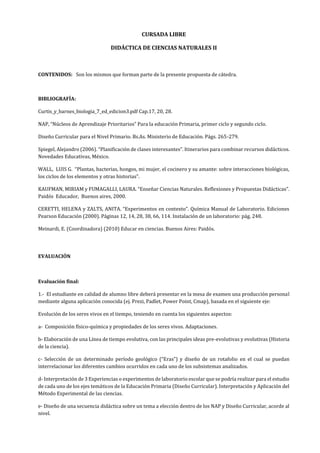 CURSADA LIBRE
DIDÁCTICA DE CIENCIAS NATURALES II
CONTENIDOS: Son los mismos que forman parte de la presente propuesta de cátedra.
BIBLIOGRAFÍA:
Curtis_y_barnes_biologia_7_ed_edicion3.pdf Cap.17, 20, 28.
NAP, “Núcleos de Aprendizaje Prioritarios” Para la educación Primaria, primer ciclo y segundo ciclo.
Diseño Curricular para el Nivel Primario. Bs.As. Ministerio de Educación. Págs. 265-279.
Spiegel, Alejandro (2006). “Planificación de clases interesantes”. Itinerarios para combinar recursos didácticos.
Novedades Educativas, México.
WALL, LUIS G. “Plantas, bacterias, hongos, mi mujer, el cocinero y su amante: sobre interacciones biológicas,
los ciclos de los elementos y otras historias”.
KAUFMAN, MIRIAM y FUMAGALLI, LAURA. “Enseñar Ciencias Naturales. Reflexiones y Propuestas Didácticas”.
Paidós Educador, Buenos aires, 2000.
CERETTI, HELENA y ZALTS, ANITA. “Experimentos en contexto”. Química Manual de Laboratorio. Ediciones
Pearson Educación (2000). Páginas 12, 14, 28, 38, 66, 114. Instalación de un laboratorio: pág. 248.
Meinardi, E. (Coordinadora) (2010) Educar en ciencias. Buenos Aires: Paidós.
EVALUACIÓN
Evaluación final:
1.- El estudiante en calidad de alumno libre deberá presentar en la mesa de examen una producción personal
mediante alguna aplicación conocida (ej. Prezi, Padlet, Power Point, Cmap), basada en el siguiente eje:
Evolución de los seres vivos en el tiempo, teniendo en cuenta los siguientes aspectos:
a- Composición físico-química y propiedades de los seres vivos. Adaptaciones.
b- Elaboración de una Línea de tiempo evolutiva, con las principales ideas pre-evolutivas y evolutivas (Historia
de la ciencia).
c- Selección de un determinado período geológico (“Eras”) y diseño de un rotafolio en el cual se puedan
interrelacionar los diferentes cambios ocurridos en cada uno de los subsistemas analizados.
d- Interpretación de 3 Experiencias o experimentos de laboratorio escolar que se podría realizar para el estudio
de cada uno de los ejes temáticos de la Educación Primaria (Diseño Curricular). Interpretación y Aplicación del
Método Experimental de las ciencias.
e- Diseño de una secuencia didáctica sobre un tema a elección dentro de los NAP y Diseño Curricular, acorde al
nivel.
 