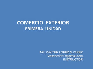 ING. WALTER LOPEZ ALVAREZ
walterlopez15@gmail.com
INSTRUCTOR
COMERCIO EXTERIOR
PRIMERA UNIDAD
 