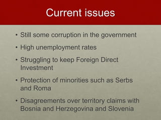 Current issues
• Still some corruption in the government
• High unemployment rates
• Struggling to keep Foreign Direct
Investment
• Protection of minorities such as Serbs
and Roma
• Disagreements over territory claims with
Bosnia and Herzegovina and Slovenia
 