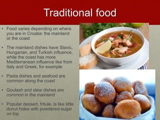Traditional food
• Food varies depending on where
you are in Croatia: the mainland
or the coast
• The mainland dishes have Slavic,
Hungarian, and Turkish influence,
while the coast has more
Mediterranean influence like from
Italy and Greek, for example
• Pasta dishes and seafood are
common along the coast
• Goulash and stew dishes are
common in the mainland
• Popular dessert, fritule, is like little
donut holes with powdered-sugar
on top
 