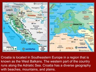 Croatia is located in Southeastern Europe in a region that is
known as the West Balkans. The western part of the country
runs along the Adriatic Sea. Croatia has a diverse geography
with beaches, mountains, and plains.
 