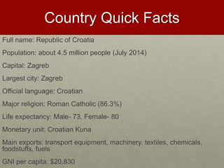 Country Quick Facts
Full name: Republic of Croatia
Population: about 4.5 million people (July 2014)
Capital: Zagreb
Largest city: Zagreb
Official language: Croatian
Major religion: Roman Catholic (86.3%)
Life expectancy: Male- 73, Female- 80
Monetary unit: Croatian Kuna
Main exports: transport equipment, machinery, textiles, chemicals,
foodstuffs, fuels
GNI per capita: $20,830
 