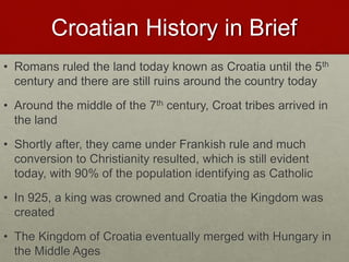 Croatian History in Brief
• Romans ruled the land today known as Croatia until the 5th
century and there are still ruins around the country today
• Around the middle of the 7th century, Croat tribes arrived in
the land
• Shortly after, they came under Frankish rule and much
conversion to Christianity resulted, which is still evident
today, with 90% of the population identifying as Catholic
• In 925, a king was crowned and Croatia the Kingdom was
created
• The Kingdom of Croatia eventually merged with Hungary in
the Middle Ages
 