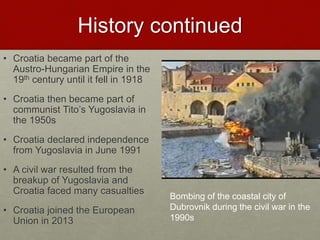 History continued
• Croatia became part of the
Austro-Hungarian Empire in the
19th century until it fell in 1918
• Croatia then became part of
communist Tito’s Yugoslavia in
the 1950s
• Croatia declared independence
from Yugoslavia in June 1991
• A civil war resulted from the
breakup of Yugoslavia and
Croatia faced many casualties
• Croatia joined the European
Union in 2013
Bombing of the coastal city of
Dubrovnik during the civil war in the
1990s
 