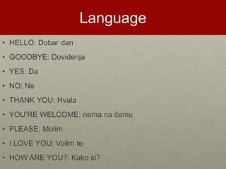 Language
• HELLO: Dobar dan
• GOODBYE: Dovidenja
• YES: Da
• NO: Ne
• THANK YOU: Hvala
• YOU’RE WELCOME: nema na čemu
• PLEASE: Molim
• I LOVE YOU: Volim te
• HOW ARE YOU?: Kako si?
 