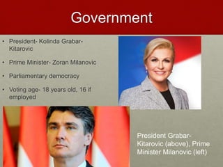Government
• President- Kolinda Grabar-
Kitarovic
• Prime Minister- Zoran Milanovic
• Parliamentary democracy
• Voting age- 18 years old, 16 if
employed
President Grabar-
Kitarovic (above), Prime
Minister Milanovic (left)
 