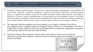 ➢ What is diﬀerence between Academic Writing and Non- academic Writing?
● According to Hyland academic writing is a kind of means to discuss knowledge claims.Academic writing should be the
most concrete social text; it should be considered as collective social practices rather than concerning linguistic
features as regularities of academic writing. The most goals of academic writing will be persuasive; to persuade an
evaluation in a review, to accept a knowledge claim in a research paper and to acknowledge a schema in a text book.
On the other hand, non-academic writing is a kind of individual text in which writers think, feel or believe something. It
doesn't include literature, personal essays, articles, or writing in popular magazines and newspapers. (Hyland)
● The separation between academic and non-academic is not simple or absolute. One will see
non-academic style in academic texts; and academic features will occur in non-academic texts. But it
is generally true that academic texts have predictable patterns of grammar, organisation, argument
and of giving credit to the work and words of others.
● Academic writing is often based on research, data, and evidence, which must be cited and
referenced correctly. Non-academic writing may rely on personal experiences, anecdotes, or opinions.
(Swales and Feak)
 