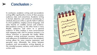 ➢ Conclusion :-
In conclusion, academic writing and non-academic
writing diﬀer signiﬁcantly in terms of their purpose,
audience, style, and conventions. Academic writing
is formal, objective, and aimed at contributing to
scholarly discourse within a speciﬁc ﬁeld. It adheres
to strict guidelines, employs precise language, and
relies heavily on credible sources and evidence.
Non-academic writing, on the other hand, is more
ﬂexible, subjective, and caters to a general
audience. It often employs a more conversational
and engaging style, and its primary purpose is to
inform, entertain, or persuade the reader. While
academic writing prioritizes accuracy, objectivity,
and adherence to established norms, non-academic
writing allows for more creative expression and
personal voice. Ultimately, the choice between
academic and non-academic writing depends on
the intended purpose, audience, and context of the
written work.
 