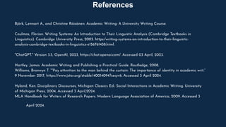 Björk, Lennart A., and Christine Räisänen. Academic Writing: A University Writing Course.
Coulmas, Florian. Writing Systems: An Introduction to Their Linguistic Analysis (Cambridge Textbooks in
Linguistics). Cambridge University Press, 2003. https:/writing-systems-an-introduction-to-their-linguistic-
analysis-cambridge-textbooks-in-linguistics-e156761438.html.
"ChatGPT." Version 3.5, OpenAI, 2023, https://chat.openai.com/. Accessed 03 April, 2023.
Hartley, James. Academic Writing and Publishing a Practical Guide. Routledge, 2008.
Williams, Bronwyn T. “"Pay attention to the man behind the curtain: The importance of identity in academic writ.”
9 November 2017, https://www.jstor.org/stable/40014094?seq=6. Accessed 3 April 2024.
Hyland, Ken. Disciplinary Discourses, Michigan Classics Ed.: Social Interactions in Academic Writing. University
of Michigan Press, 2004, Accessed 3 April,2024.
MLA Handbook for Writers of Research Papers. Modern Language Association of America, 2009. Accessed 3
April 2024.
References
 