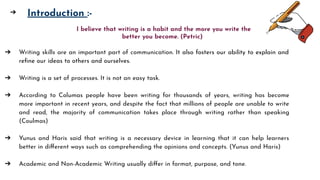 ➢ Introduction :-
➔ Writing skills are an important part of communication. It also fosters our ability to explain and
reﬁne our ideas to others and ourselves.
➔ Writing is a set of processes. It is not an easy task.
➔ According to Columas people have been writing for thousands of years, writing has become
more important in recent years, and despite the fact that millions of people are unable to write
and read, the majority of communication takes place through writing rather than speaking
(Coulmas)
➔ Yunus and Haris said that writing is a necessary device in learning that it can help learners
better in diﬀerent ways such as comprehending the opinions and concepts. (Yunus and Haris)
➔ Academic and Non-Academic Writing usually diﬀer in format, purpose, and tone.
I believe that writing is a habit and the more you write the
better you become. (Petric)
➔
 