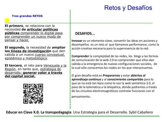 El primero, se relaciona con la
necesidad de articular políticas
públicas comprender lo digital pasa
por comprender un nuevo modo de
pensar y hacer.
El segundo, la necesidad de ampliar
las líneas de investigación que den
cabida a un nuevo cuerpo conceptual,
epistémico y metodológico.
El tercero, el reto para Venezuela y la
Región, en tanto que, estrategia de
desarrollo: generar valor a través
del capital social.
Innovar es un elemento clave, convertir las ideas en acciones y
desempeños es un reto al que llamamos performance, como la
acción creativa necesaria para la supervivencia de la red.
Comprender la complejidad de las redes, los blogs y las formas
de comunicación de la web 2.0 es comprender que ellos dan
cabida a la emergencia de nuevas configuraciones sociales, de
la cual sólo conocemos los nodos en los que interactuamos.
El gran desafío está en Prepararnos y estar abiertos al
aprendizaje continuo y al conocimiento compartido para lo
que ya no está tan lejos como lo son la web semántica 3.0, el
paso de la telemática a la telepática, donde podremos a través
de los circuitos electromagnéticos controlar funciones con el
pensamiento.
Retos y Desafíos
DESAFIOS...
Tres grandes RETOS
Educar en Clave X.0. La transpedagogía: Una Estrategia para el Desarrollo. Sybil Caballero
 