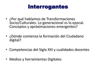 Interrogantes
• ¿Por qué hablamos de Transformaciones
Socio/Culturales. Lo generacional vs lo epocal.
Conceptos y apróximaciones emergentes?
• ¿Dónde comienza la formación del Ciudadano
digital?
• Competencias del Siglo XXI y cualidades docentes
• Medios y herramientas Digitales
 