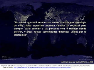 Artículo acerca del teléfono, 1898
Anguita, E. (2013). Nuevas tecnologías en educación: realidad aumentada e interfaces naturales. Del aula del Futuro. Innovación LabHuman:. VeranoTIC
UNACHI. Panamá. http://www.slideshare.net/erickmiranda2011/el-aula-del-futuro-verano-tics-2013-unachi-panam
Artículo acerca del teléfono, 1898
“Un nuevo siglo está en nuestras manos, y una nueva tecnología
de muy rápida expansión promete cambiar la sociedad para
siempre. Va a permitir a las personas vivir y trabajar donde
quieran, y crear nuevas comunidades dinámicas unidas por la
electrónica”
 